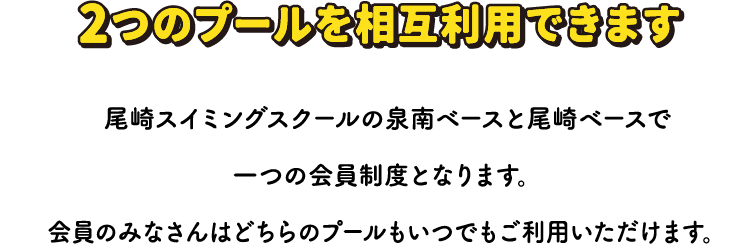 2つのプールを相互利用できます 尾崎スイミングスクールの泉南ベースと尾崎ベースで
一つの会員制度となります。会員のみなさんはどちらのプールもいつでもご利用いただけます。