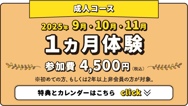 成人コース 2025年9月・10月・11月 1ヵ月体験 参加費4,500円（税込） ※初めての方、もしくは2年以上非会員の方が対象。特典とカレンダーはこちら