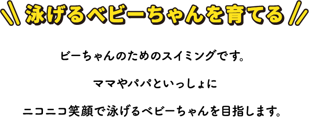 泳げるベビーちゃんを育てる ビーちゃんのためのスイミングです。 ママやパパといっしょにニコニコ笑顔で泳げるベビーちゃんを目指します。