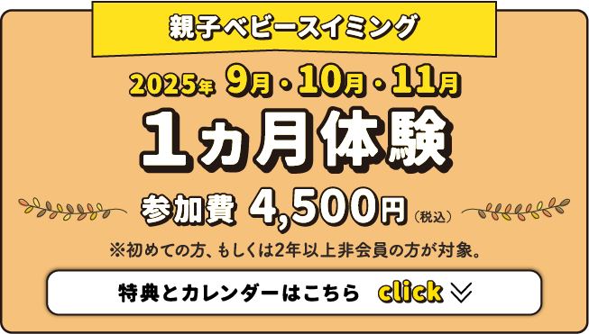 親子ベビースイミング 2025年9月・10月・11月 1ヵ月体験 参加費4,500円（税込） ※初めての方、もしくは2年以上非会員の方が対象。特典とカレンダーはこちら