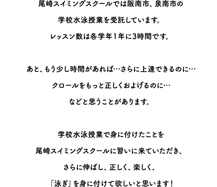尾崎スイミングスクールでは阪南市、泉南市の学校水泳授業を受託しています。レッスン数は各学年１年に3時間です。 あと、もう少し時間があれば…さらに上達できるのに…クロールをもっと正しくおよげるのに…などと思うことがあります。 学校水泳授業で身に付けたことを尾崎スイミングスクールに習いに来ていただき、さらに伸ばし、正しく、楽しく、「泳ぎ」を身に付けて欲しいと思います！