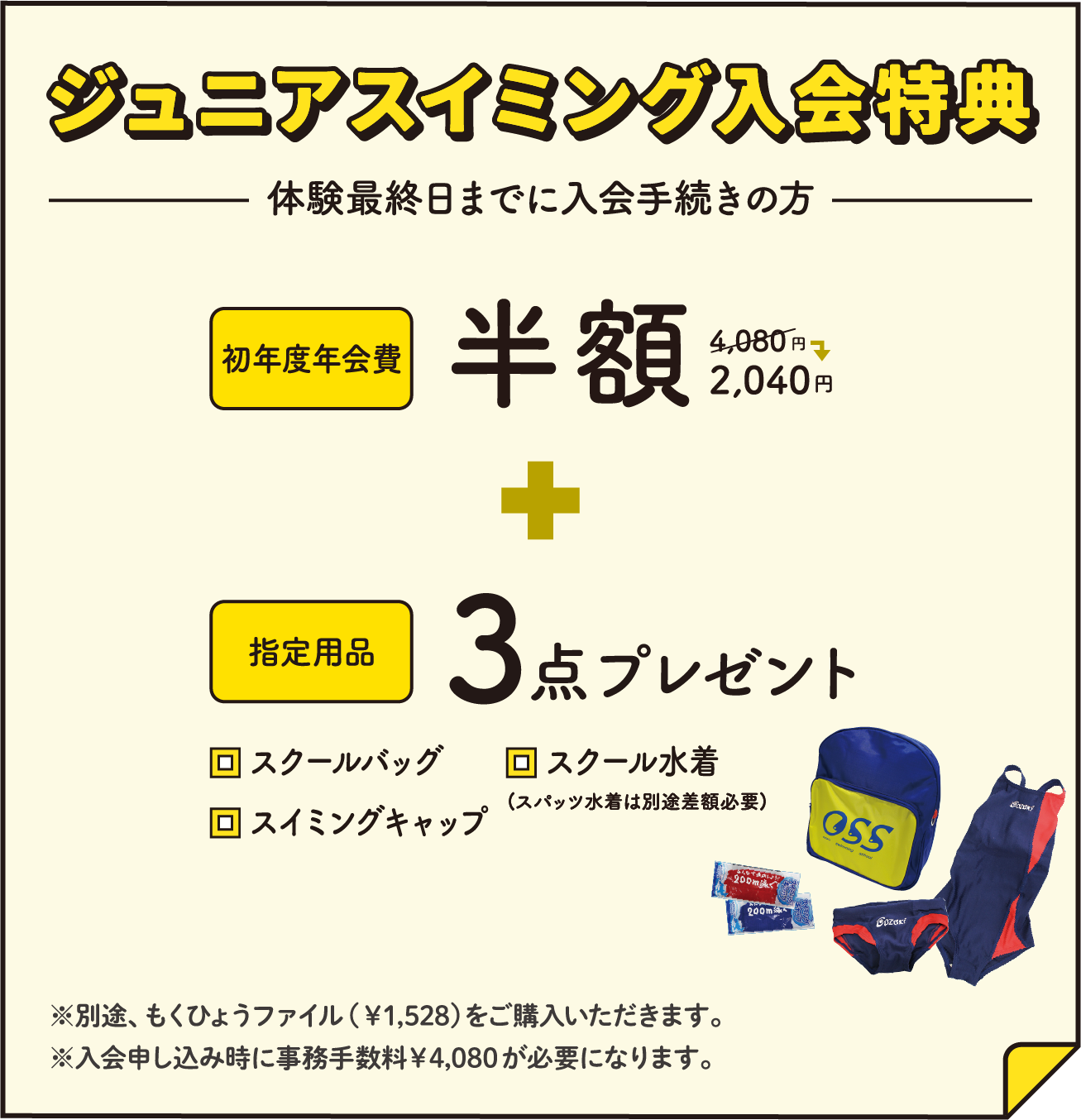 ジュニアスイミング入会特典 体験最終日までに入会手続きの方 初年度年会費半額 + 指定用品3点プレゼント ※別途、もくひょうファイル（￥1,528）をご購入いただきます。※入会申し込み時に事務手数料￥4,080が必要になります。