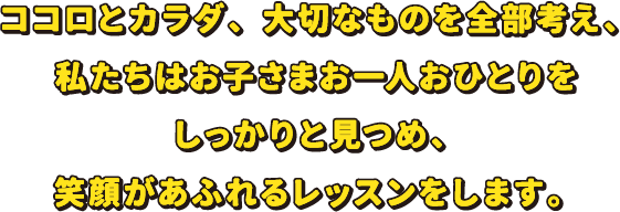 ココロとカラダ、大切なものを全部考え、私たちはお子さまお一人おひとりをしっかりと見つめ、笑顔があふれるレッスンをします。