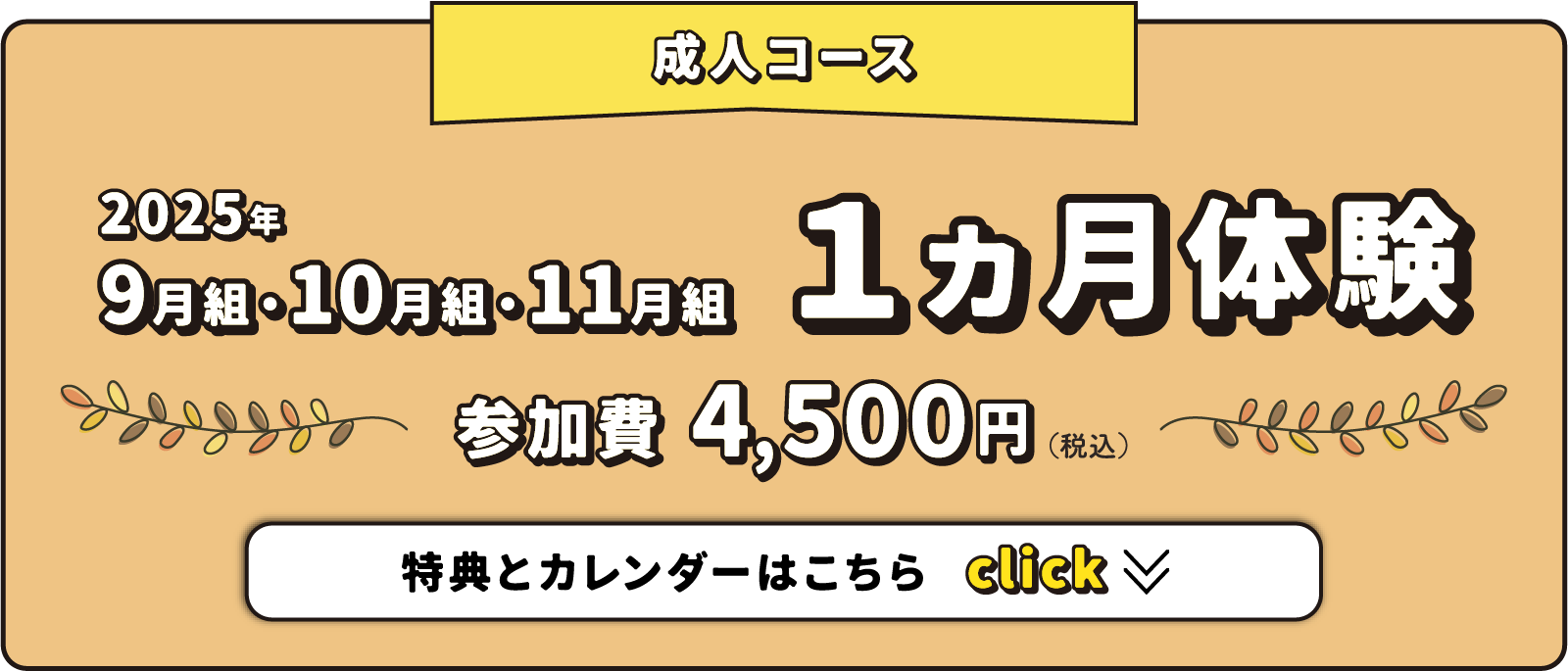 成人コース 2025年9月・10月・11月 1ヵ月体験 参加費4,500円（税込） ※初めての方、もしくは2年以上非会員の方が対象。特典とカレンダーはこちら