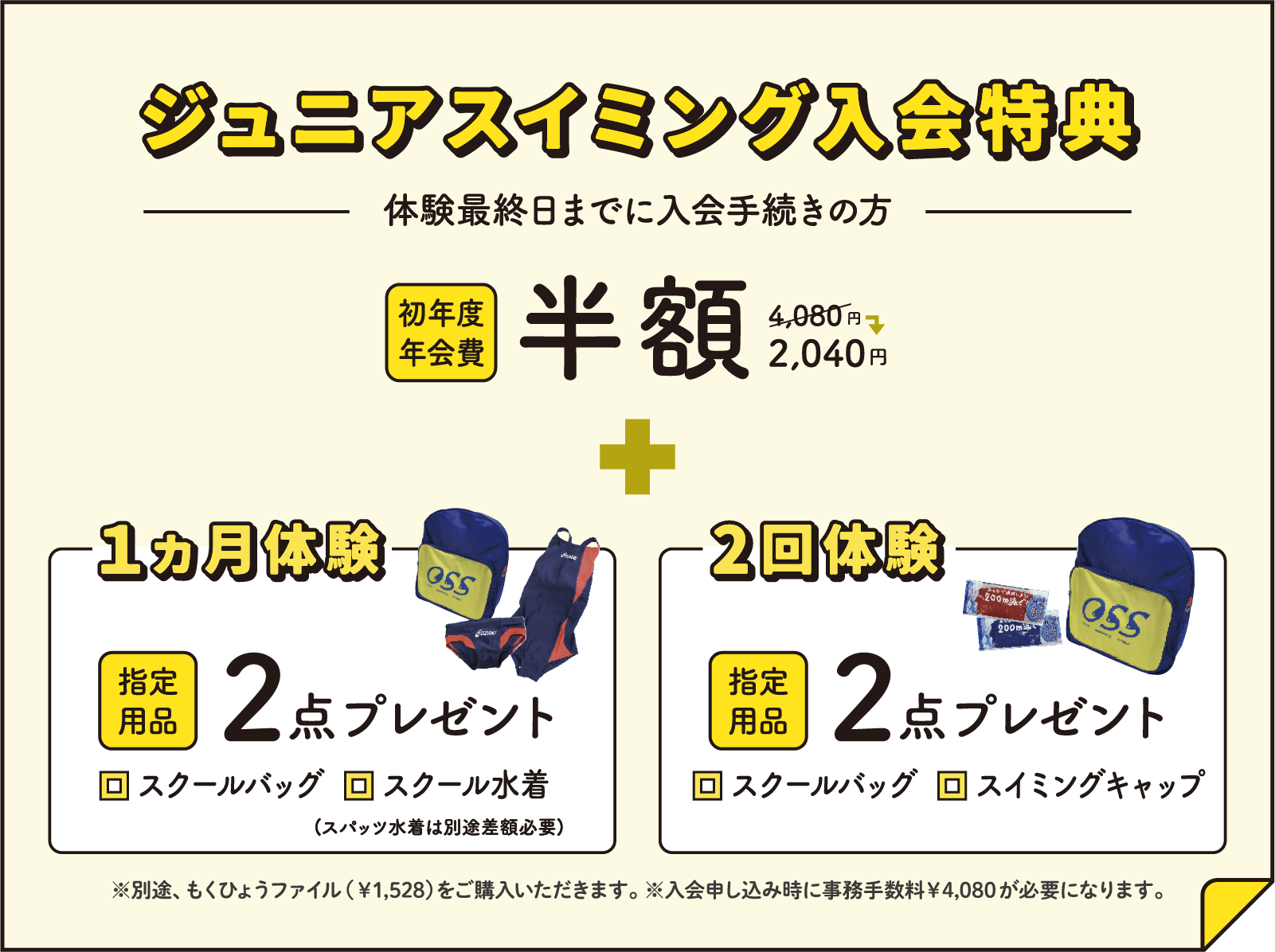 ジュニアスイミング入会特典 体験最終日までに入会手続きの方 初年度年会費半額 + 指定用品3点プレゼント ※別途、もくひょうファイル（￥1,528）をご購入いただきます。※入会申し込み時に事務手数料￥4,080が必要になります。